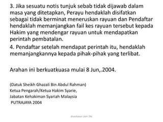 3. Jika sesuatu notis tunjuk sebab tidak dijawab dalam
masa yang ditetapkan, Perayu hendaklah disifatkan
sebagai tidak berminat meneruskan rayuan dan Pendaftar
hendaklah memanjangkan fail kes rayuan tersebut kepada
Hakim yang mendengar rayuan untuk mendapatkan
perintah pembatalan.
4. Pendaftar setelah mendapat perintah itu, hendaklah
memanjangkannya kepada pihak-pihak yang terlibat.
Arahan ini berkuatkuasa mulai 8 Jun,.2004.
(Datuk Sheikh Ghazali Bin Abdul Rahman)
Ketua Pengarah/Ketua Hakim Syarie,
Jabatan Kehakiman Syariah Malaysia
PUTRAJAYA 2004
disediakan oleh SNJ
 