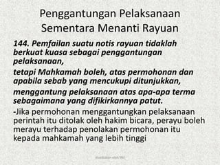 Penggantungan Pelaksanaan
Sementara Menanti Rayuan
144. Pemfailan suatu notis rayuan tidaklah
berkuat kuasa sebagai penggantungan
pelaksanaan,
tetapi Mahkamah boleh, atas permohonan dan
apabila sebab yang mencukupi ditunjukkan,
menggantung pelaksanaan atas apa-apa terma
sebagaimana yang difikirkannya patut.
-Jika permohonan menggantungkan pelaksanaan
perintah itu ditolak oleh hakim bicara, perayu boleh
merayu terhadap penolakan permohonan itu
kepada mahkamah yang lebih tinggi
disediakan oleh SNJ
 
