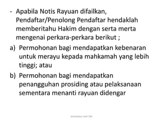 - Apabila Notis Rayuan difailkan,
Pendaftar/Penolong Pendaftar hendaklah
memberitahu Hakim dengan serta merta
mengenai perkara-perkara berikut ;
a) Permohonan bagi mendapatkan kebenaran
untuk merayu kepada mahkamah yang lebih
tinggi; atau
b) Permohonan bagi mendapatkan
penangguhan prosiding atau pelaksanaan
sementara menanti rayuan didengar
disediakan oleh SNJ
 