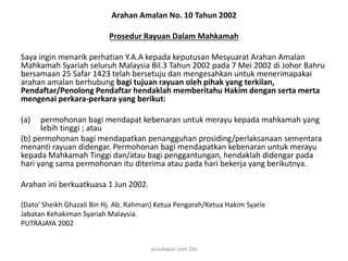 Arahan Amalan No. 10 Tahun 2002
Prosedur Rayuan Dalam Mahkamah
Saya ingin menarik perhatian Y.A.A kepada keputusan Mesyuarat Arahan Amalan
Mahkamah Syariah seluruh Malaysia Bil.3 Tahun 2002 pada 7 Mei 2002 di Johor Bahru
bersamaan 25 Safar 1423 telah bersetuju dan mengesahkan untuk menerimapakai
arahan amalan berhubung bagi tujuan rayuan oleh pihak yang terkilan,
Pendaftar/Penolong Pendaftar hendaklah memberitahu Hakim dengan serta merta
mengenai perkara-perkara yang berikut:
(a) permohonan bagi mendapat kebenaran untuk merayu kepada mahkamah yang
lebih tinggi ; atau
(b) permohonan bagi mendapatkan penangguhan prosiding/perlaksanaan sementara
menanti rayuan didengar. Permohonan bagi mendapatkan kebenaran untuk merayu
kepada Mahkamah Tinggi dan/atau bagi penggantungan, hendaklah didengar pada
hari yang sama permohonan itu diterima atau pada hari bekerja yang berikutnya.
Arahan ini berkuatkuasa 1 Jun 2002.
(Dato' Sheikh Ghazali Bin Hj. Ab. Rahman) Ketua Pengarah/Ketua Hakim Syarie
Jabatan Kehakiman Syariah Malaysia.
PUTRAJAYA 2002
disediakan oleh SNJ
 