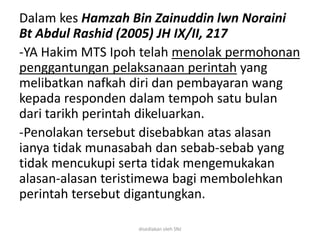 Dalam kes Hamzah Bin Zainuddin lwn Noraini
Bt Abdul Rashid (2005) JH IX/II, 217
-YA Hakim MTS Ipoh telah menolak permohonan
penggantungan pelaksanaan perintah yang
melibatkan nafkah diri dan pembayaran wang
kepada responden dalam tempoh satu bulan
dari tarikh perintah dikeluarkan.
-Penolakan tersebut disebabkan atas alasan
ianya tidak munasabah dan sebab-sebab yang
tidak mencukupi serta tidak mengemukakan
alasan-alasan teristimewa bagi membolehkan
perintah tersebut digantungkan.
disediakan oleh SNJ
 