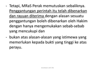 - Tetapi, MRaS Perak memutuskan sebaliknya.
Penggantungan perintah itu telah dibenarkan
dan rayuan diterima dengan alasan sesuatu
penggantungan boleh dibenarkan oleh Hakim
dengan hanya mengemukakan sebab-sebab
yang mencukupi dan
- bukan atas alasan-alasan yang istimewa yang
memerlukan kepada bukti yang tinggi ke atas
perayu.
disediakan oleh SNJ
 