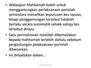 • Walaupun Mahkamah boleh untuk
menggantungkan perlaksanaan perintah
sementara menafikan keputusan kes rayuan,
tetapi penggantungan tersebut tidaklah
berlaku secara automatik sebaik sahaja kes
tersebut dirayu.
• Satu permohonan mestilah dikemukakan
kepada mahkamah terlebih dahulu sebelum
pergantungan pelaksanaan perintah
dibenarkan.
• Ini dinyatakan dalam…
disediakan oleh SNJ
 