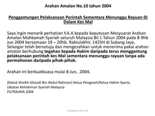 Arahan Amalan No.10 tahun 2004
Penggantungan Pelaksanaan Perintah Sementara Menunggu Rayuan Di
Dalam Kes Mal
Saya ingin menarik perhatian Y.A.A kepada keputusan Mesyuarat Arahan
Amalan Mahkamah Syariah seluruh Malaysia Bil 1 Tahun 2004 pada 8-9hb
Jun 2004 bersamaan 19 – 20hb. Rabiulakhir, 1425H di Subang Jaya,
Selangor telah bersetuju dan mengesahkan untuk menerima pakai arahan
amalan berhubung tegahan kepada Hakim daripada terus menggantung
pelaksanaan perintah kes Mal sementara menunggu rayuan tanpa ada
permohonan daripada pihak-pihak.
Arahan ini berkuatkuasa mulai 8 Jun, .2004.
(Datuk Sheikh Ghazali Bin Abdul Rahman) Ketua Pengarah/Ketua Hakim Syarie,
Jabatan Kehakiman Syariah Malaysia
PUTRAJAYA 2004
disediakan oleh SNJ
 