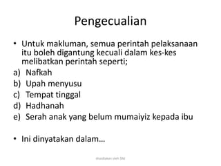 Pengecualian
• Untuk makluman, semua perintah pelaksanaan
itu boleh digantung kecuali dalam kes-kes
melibatkan perintah seperti;
a) Nafkah
b) Upah menyusu
c) Tempat tinggal
d) Hadhanah
e) Serah anak yang belum mumaiyiz kepada ibu
• Ini dinyatakan dalam…
disediakan oleh SNJ
 
