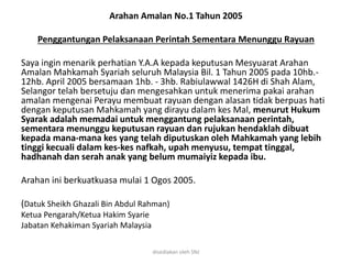 Arahan Amalan No.1 Tahun 2005
Penggantungan Pelaksanaan Perintah Sementara Menunggu Rayuan
Saya ingin menarik perhatian Y.A.A kepada keputusan Mesyuarat Arahan
Amalan Mahkamah Syariah seluruh Malaysia Bil. 1 Tahun 2005 pada 10hb.-
12hb. April 2005 bersamaan 1hb. - 3hb. Rabiulawwal 1426H di Shah Alam,
Selangor telah bersetuju dan mengesahkan untuk menerima pakai arahan
amalan mengenai Perayu membuat rayuan dengan alasan tidak berpuas hati
dengan keputusan Mahkamah yang dirayu dalam kes Mal, menurut Hukum
Syarak adalah memadai untuk menggantung pelaksanaan perintah,
sementara menunggu keputusan rayuan dan rujukan hendaklah dibuat
kepada mana-mana kes yang telah diputuskan oleh Mahkamah yang lebih
tinggi kecuali dalam kes-kes nafkah, upah menyusu, tempat tinggal,
hadhanah dan serah anak yang belum mumaiyiz kepada ibu.
Arahan ini berkuatkuasa mulai 1 Ogos 2005.
(Datuk Sheikh Ghazali Bin Abdul Rahman)
Ketua Pengarah/Ketua Hakim Syarie
Jabatan Kehakiman Syariah Malaysia
disediakan oleh SNJ
 