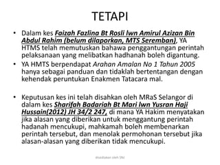 TETAPI
• Dalam kes Faizah Fazlina Bt Rosli lwn Amirul Azizan Bin
Abdul Rahim (belum dilaporkan, MTS Seremban), YA
HTMS telah memutuskan bahawa penggantungan perintah
pelaksanaan yang melibatkan hadhanah boleh digantung.
• YA HMTS berpendapat Arahan Amalan No 1 Tahun 2005
hanya sebagai panduan dan tidaklah bertentangan dengan
kehendak peruntukan Enakmen Tatacara mal.
• Keputusan kes ini telah disahkan oleh MRaS Selangor di
dalam kes Sharifah Badariah Bt Mari lwn Yusran Haji
Hussain(2012) JH 34/2 247, di mana YA Hakim menyatakan
jika alasan yang diberikan untuk menggantung perintah
hadanah mencukupi, mahkamah boleh membenarkan
perintah tersebut, dan menolak permohonan tersebut jika
alasan-alasan yang diberikan tidak mencukupi.
disediakan oleh SNJ
 