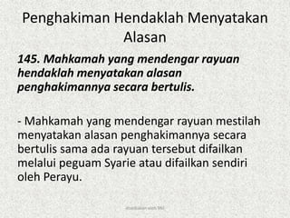 Penghakiman Hendaklah Menyatakan
Alasan
145. Mahkamah yang mendengar rayuan
hendaklah menyatakan alasan
penghakimannya secara bertulis.
- Mahkamah yang mendengar rayuan mestilah
menyatakan alasan penghakimannya secara
bertulis sama ada rayuan tersebut difailkan
melalui peguam Syarie atau difailkan sendiri
oleh Perayu.
disediakan oleh SNJ
 