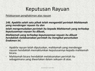 Keputusan Rayuan
Pelaksanaan penghakiman atas rayuan
146. Apabila salah satu pihak telah mengambil perintah Mahkamah
yang mendengar rayuan itu dan
telah mengemukakan perintah itu kepada Mahkamah yang terhadap
keputusannya rayuan itu dibuat,
Mahkamah yang terhadap keputusannya rayuan itu dibuat
hendaklah melaksanakan perintah itu mengikut peruntukan
Enakmen ini.
- Apabila rayuan telah diputuskan, mahkamah yang mendengar
rayuan hendaklah memaklumkan keputusannya kepada mahkamah
bicara.
- Mahkamah bicara hendaklah melaksanakan perintah itu
sebagaimana yang diwartakan dalam seksyen di atas.
disediakan oleh SNJ
 