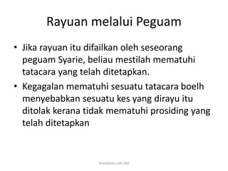 Rayuan melalui Peguam
• Jika rayuan itu difailkan oleh seseorang
peguam Syarie, beliau mestilah mematuhi
tatacara yang telah ditetapkan.
• Kegagalan mematuhi sesuatu tatacara boelh
menyebabkan sesuatu kes yang dirayu itu
ditolak kerana tidak mematuhi prosiding yang
telah ditetapkan
disediakan oleh SNJ
 