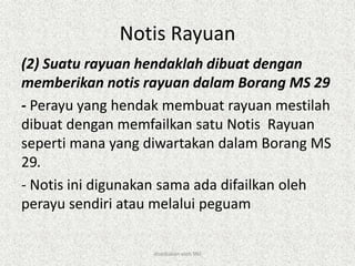 Notis Rayuan
(2) Suatu rayuan hendaklah dibuat dengan
memberikan notis rayuan dalam Borang MS 29
- Perayu yang hendak membuat rayuan mestilah
dibuat dengan memfailkan satu Notis Rayuan
seperti mana yang diwartakan dalam Borang MS
29.
- Notis ini digunakan sama ada difailkan oleh
perayu sendiri atau melalui peguam
disediakan oleh SNJ
 