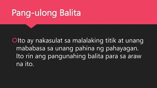 Pang-ulong Balita
Ito ay nakasulat sa malalaking titik at unang
mababasa sa unang pahina ng pahayagan.
Ito rin ang pangunahing balita para sa araw
na ito.
 