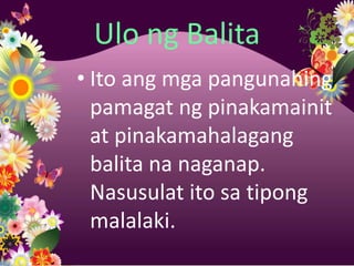 Ulo ng Balita
• Ito ang mga pangunahing
  pamagat ng pinakamainit
  at pinakamahalagang
  balita na naganap.
  Nasusulat ito sa tipong
  malalaki.
 