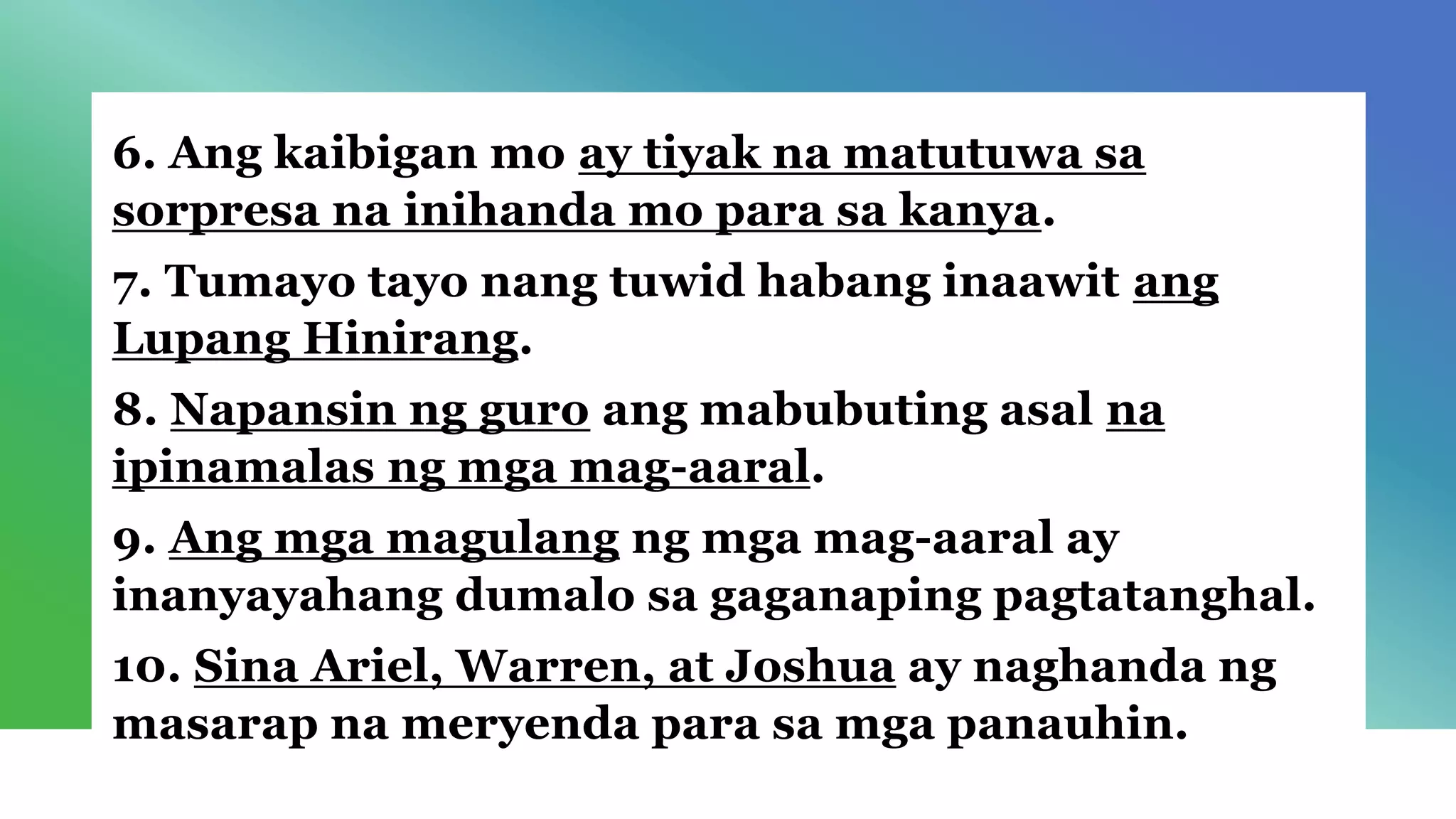 6. Ang kaibigan mo ay tiyak na matutuwa sa
sorpresa na inihanda mo para sa kanya.
7. Tumayo tayo nang tuwid habang inaawit ang
Lupang Hinirang.
8. Napansin ng guro ang mabubuting asal na
ipinamalas ng mga mag-aaral.
9. Ang mga magulang ng mga mag-aaral ay
inanyayahang dumalo sa gaganaping pagtatanghal.
10. Sina Ariel, Warren, at Joshua ay naghanda ng
masarap na meryenda para sa mga panauhin.