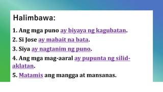 Halimbawa:
1. Ang mga puno ay biyaya ng kagubatan.
2. Si Jose ay mabait na bata.
3. Siya ay nagtanim ng puno.
4. Ang mga mag-aaral ay pupunta ng silid-
aklatan.
5. Matamis ang mangga at mansanas.
 