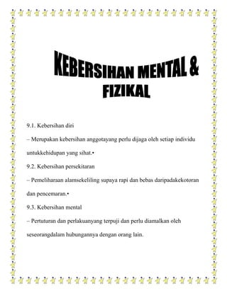 9.1. Kebersihan diri

– Merupakan kebersihan anggotayang perlu dijaga oleh setiap individu

untukkehidupan yang sihat.•

9.2. Kebersihan persekitaran

– Pemeliharaan alamsekeliling supaya rapi dan bebas daripadakekotoran

dan pencemaran.•

9.3. Kebersihan mental

– Pertuturan dan perlakuanyang terpuji dan perlu diamalkan oleh

seseorangdalam hubungannya dengan orang lain.
 