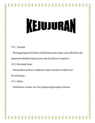 10.1. Amanah

– Bertanggungjawab dalam melakukansesuatu tugas yang diberikan dan

dapatmenimbulkan kepercayaan dan keyakinan oranglain.•

10.2. Bercakap benar

– Menyatakan perkara yangbenar tanpa menokok tambah atau

berselindung.•

10.3. Ikhlas

– Melakukan sesuatu suci hati tanpamengharapkan balasan.
 