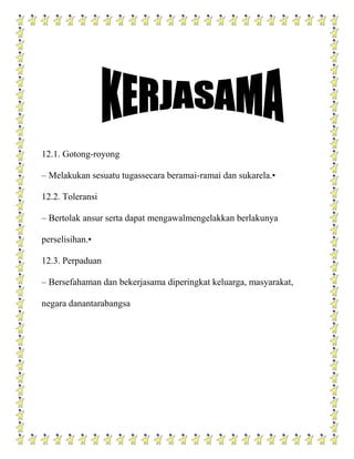 12.1. Gotong-royong

– Melakukan sesuatu tugassecara beramai-ramai dan sukarela.•

12.2. Toleransi

– Bertolak ansur serta dapat mengawalmengelakkan berlakunya

perselisihan.•

12.3. Perpaduan

– Bersefahaman dan bekerjasama diperingkat keluarga, masyarakat,

negara danantarabangsa
 