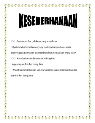 13.1. Pertuturan dan pelakuan yang sederhana

–Bertutur dan berkelakuan yang tidak melampauibatas serta

menyinggung perasaan ataumenimbulkan kemarahan orang lain.•

13.2. Kesederhanaan dalam menimbangkan

kepentingan diri dan orang lain

– Membuatpertimbangan yang sewajarnya supayamemuaskan diri

sendiri dan orang lain.
 