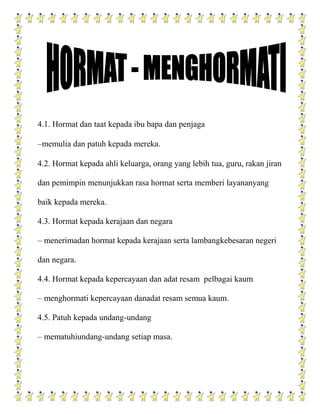 4.1. Hormat dan taat kepada ibu bapa dan penjaga

–memulia dan patuh kepada mereka.

4.2. Hormat kepada ahli keluarga, orang yang lebih tua, guru, rakan jiran

dan pemimpin menunjukkan rasa hormat serta memberi layananyang

baik kepada mereka.

4.3. Hormat kepada kerajaan dan negara

– menerimadan hormat kepada kerajaan serta lambangkebesaran negeri

dan negara.

4.4. Hormat kepada kepercayaan dan adat resam pelbagai kaum

– menghormati kepercayaan danadat resam semua kaum.

4.5. Patuh kepada undang-undang

– mematuhiundang-undang setiap masa.
 
