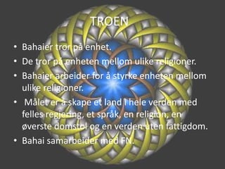 TROEN	Bahaier tror på enhet.De tror på enheten mellom ulike religioner.Bahaier arbeider for å styrke enheten mellom ulike religioner. Målet er å skape et land i hele verden med felles regjering, et språk, en religion, en øverste domstol og en verden uten fattigdom.Bahai samarbeider med FN.