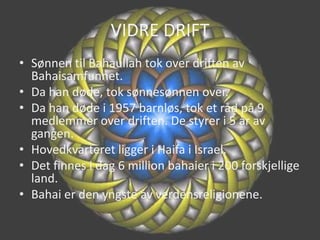 VIDRE DRIFTSønnen til Bahaullah tok over driften av Bahaisamfunnet.Da han døde, tok sønnesønnen over.Da han døde i 1957 barnløs, tok et råd på 9 medlemmer over driften. De styrer i 5 år av gangen.Hovedkvarteret ligger i Haifa i Israel.Det finnes i dag 6 million bahaier i 200 forskjellige land.Bahai er den yngste av verdensreligionene.