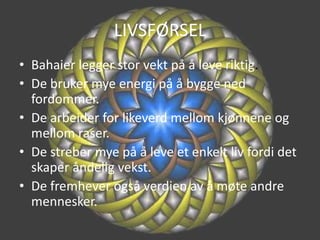 LIVSFØRSELBahaier legger stor vekt på å leve riktig.De bruker mye energi på å bygge ned fordommer.De arbeider for likeverd mellom kjønnene og mellom raser.De streber mye på å leve et enkelt liv fordi det skaper åndelig vekst.De fremhever også verdien av å møte andre mennesker.