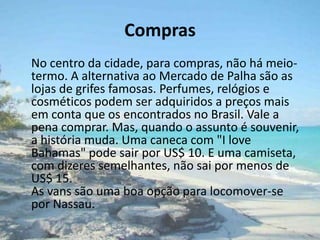 Compras    No centro da cidade, para compras, não há meio-termo. A alternativa ao Mercado de Palha são as lojas de grifes famosas. Perfumes, relógios e cosméticos podem ser adquiridos a preços mais em conta que os encontrados no Brasil. Vale a pena comprar. Mas, quando o assunto é souvenir, a história muda. Uma caneca com "I love Bahamas" pode sair por US$ 10. E uma camiseta, com dizeres semelhantes, não sai por menos de US$ 15. As vans são uma boa opção para locomover-se por Nassau.