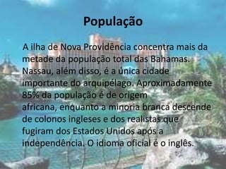 População    A ilha de Nova Providência concentra mais da metade da população total das Bahamas. Nassau, além disso, é a única cidade importante do arquipélago. Aproximadamente 85% da população é de origem africana, enquanto a minoria branca descende de colonos ingleses e dos realistas que fugiram dos Estados Unidos após a independência. O idioma oficial é o inglês.