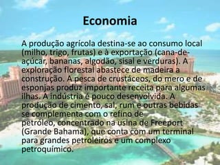 Economia   A produção agrícola destina-se ao consumo local (milho, trigo, frutas) e à exportação (cana-de-açúcar, bananas, algodão, sisal e verduras). A exploração florestal abastece de madeira a construção. A pesca de crustáceos, do mero e de esponjas produz importante receita para algumas ilhas. A indústria é pouco desenvolvida. A produção de cimento, sal, rum e outras bebidas se complementa com o refino de petróleo, concentrado na usina de Freeport (Grande Bahama), que conta com um terminal para grandes petroleiros e um complexo petroquímico.