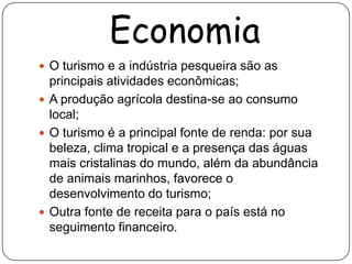 Economia
 O turismo e a indústria pesqueira são as
  principais atividades econômicas;
 A produção agrícola destina-se ao consumo
  local;
 O turismo é a principal fonte de renda: por sua
  beleza, clima tropical e a presença das águas
  mais cristalinas do mundo, além da abundância
  de animais marinhos, favorece o
  desenvolvimento do turismo;
 Outra fonte de receita para o país está no
  seguimento financeiro.
 