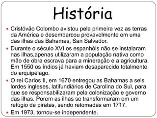 História
 Cristóvão Colombo avistou pela primeira vez as terras
  da América e desembarcou provavelmente em uma
  das ilhas das Bahamas, San Salvador.
 Durante o século XVI os espanhóis não se instalaram
  nas ilhas,apenas utilizaram a população nativa como
  mão de obra escrava para a mineração e a agricultura.
  Em 1550 os índios já haviam desaparecido totalmente
  do arquipélago.
 O rei Carlos II, em 1670 entregou as Bahamas a seis
  lordes ingleses, latifundiários de Carolina do Sul, para
  que se responsabilizaram pela colonização e governo
  das ilhas. Porem as ilhas se transformaram em um
  refúgio de piratas, sendo retomadas em 1717.
 Em 1973, tornou-se independente.
 