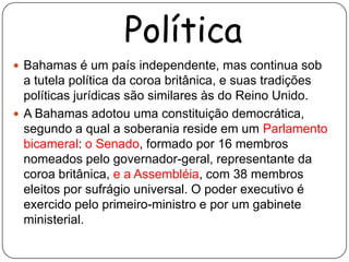 Política
 Bahamas é um país independente, mas continua sob
  a tutela política da coroa britânica, e suas tradições
  políticas jurídicas são similares às do Reino Unido.
 A Bahamas adotou uma constituição democrática,
  segundo a qual a soberania reside em um Parlamento
  bicameral: o Senado, formado por 16 membros
  nomeados pelo governador-geral, representante da
  coroa britânica, e a Assembléia, com 38 membros
  eleitos por sufrágio universal. O poder executivo é
  exercido pelo primeiro-ministro e por um gabinete
  ministerial.
 