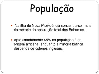 População
 Na ilha de Nova Providência concentra-se mais
 da metade da população total das Bahamas.

 Aproximadamente 85% da população é de
 origem africana, enquanto a minoria branca
 descende de colonos ingleses.
 