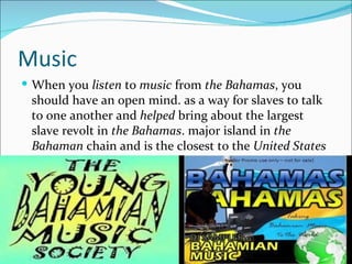 Music
 When you listen to music from the Bahamas, you
 should have an open mind. as a way for slaves to talk
 to one another and helped bring about the largest
 slave revolt in the Bahamas. major island in the
 Bahaman chain and is the closest to the United States
 in terms.
 