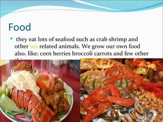 Food
 they eat lots of seafood such as crab shrimp and
 other sea related animals. We grow our own food
 also. like: corn berries broccoli carrots and few other
 things.
 