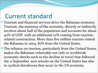 Current standard
 Tourism and financial services drive the Bahamas economy.
  Tourism, the mainstay of the economy, directly or indirectly
  involves about half of the population and accounts for about
  40% of GDP, with an additional 10% coming from tourism-
  related construction. More than five million tourists visited
  the Bahamas in 2004, 87% from the United States.
 The reliance on tourism, particularly from the United States,
  makes the Bahamas vulnerable not only to worldwide
  economic shocks such as the decline in travel that followed
  the 11 September 2001 attacks on the United States but also
  to cyclical slowdowns that occur in the US economy.
 