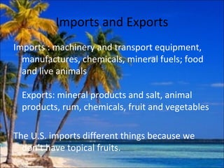 Imports and Exports
Imports : machinery and transport equipment,
  manufactures, chemicals, mineral fuels; food
  and live animals

  Exports: mineral products and salt, animal
  products, rum, chemicals, fruit and vegetables

The U.S. imports different things because we
  don’t have topical fruits.
 