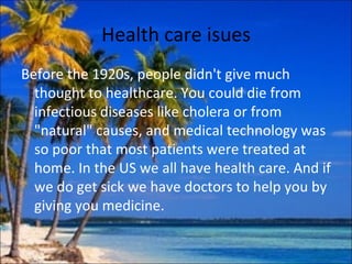 Health care isues
Before the 1920s, people didn't give much
  thought to healthcare. You could die from
  infectious diseases like cholera or from
  "natural" causes, and medical technology was
  so poor that most patients were treated at
  home. In the US we all have health care. And if
  we do get sick we have doctors to help you by
  giving you medicine.
 