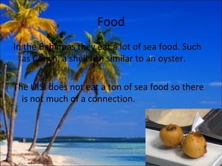 Food
In the Bahamas they eat a lot of sea food. Such
  as Conch, a shell fish similar to an oyster.

The U.S. does not eat a ton of sea food so there
  is not much of a connection.
 