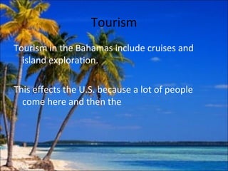 Tourism
Tourism in the Bahamas include cruises and
  island exploration.

This effects the U.S. because a lot of people
  come here and then the
 
