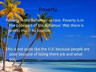 Poverty
Poverty in the Bahamas' is rare. Poverty is in
  the poor part of the Bahamas’ that there is
  pretty much no tourism.



This is not quite like the U.S. because people are
  poor because of losing there job and what
  not.
 
