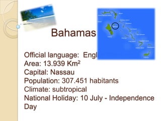 Bahamas
Official language: English
Area: 13.939 Km2
Capital: Nassau
Population: 307.451 habitants
Climate: subtropical
National Holiday: 10 July - Independence
Day
 