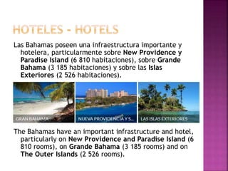 Las Bahamas poseen una infraestructura importante y
hotelera, particularmente sobre New Providence y
Paradise Island (6 810 habitaciones), sobre Grande
Bahama (3 185 habitaciones) y sobre las Islas
Exteriores (2 526 habitaciones).
The Bahamas have an important infrastructure and hotel,
particularly on New Providence and Paradise Island (6
810 rooms), on Grande Bahama (3 185 rooms) and on
The Outer Islands (2 526 rooms).
 