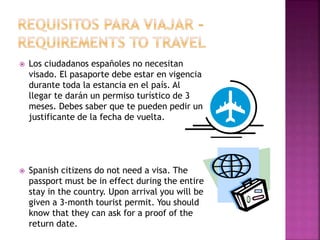  Los ciudadanos españoles no necesitan
visado. El pasaporte debe estar en vigencia
durante toda la estancia en el país. Al
llegar te darán un permiso turístico de 3
meses. Debes saber que te pueden pedir un
justificante de la fecha de vuelta.
 Spanish citizens do not need a visa. The
passport must be in effect during the entire
stay in the country. Upon arrival you will be
given a 3-month tourist permit. You should
know that they can ask for a proof of the
return date.
 