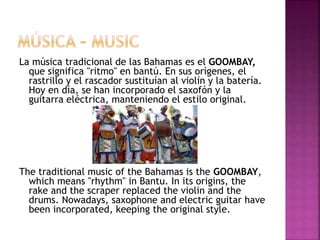 La música tradicional de las Bahamas es el GOOMBAY,
que significa "ritmo" en bantú. En sus orígenes, el
rastrillo y el rascador sustituían al violín y la batería.
Hoy en día, se han incorporado el saxofón y la
guitarra eléctrica, manteniendo el estilo original.
The traditional music of the Bahamas is the GOOMBAY,
which means "rhythm" in Bantu. In its origins, the
rake and the scraper replaced the violin and the
drums. Nowadays, saxophone and electric guitar have
been incorporated, keeping the original style.
 