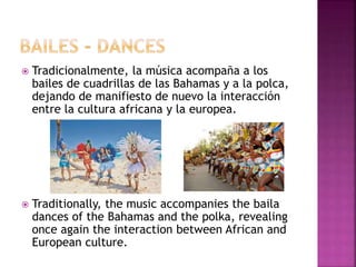  Tradicionalmente, la música acompaña a los
bailes de cuadrillas de las Bahamas y a la polca,
dejando de manifiesto de nuevo la interacción
entre la cultura africana y la europea.
 Traditionally, the music accompanies the baila
dances of the Bahamas and the polka, revealing
once again the interaction between African and
European culture.
 
