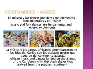 La música y las danzas populares son elementos
fundamentales y cotidianos.
Music and folk dances are fundamental and
everyday elements.
La música y las danzas africanas desembarcaron en
las islas del Caribe con los esclavos negros que
llegaron del continente austral.
African music and dances landed on the islands
of the Caribbean with the black slaves that
arrived from the southern continent.
 