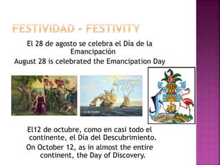 El 28 de agosto se celebra el Día de la
Emancipación
August 28 is celebrated the Emancipation Day
El12 de octubre, como en casi todo el
continente, el Día del Descubrimiento.
On October 12, as in almost the entire
continent, the Day of Discovery.
 