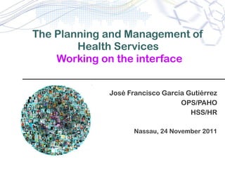 The Planning and Management of Health Services   Working on the interface Jos é Francisco García Gutiérrez OPS/PAHO HSS/HR Nassau, 24 November 2011 